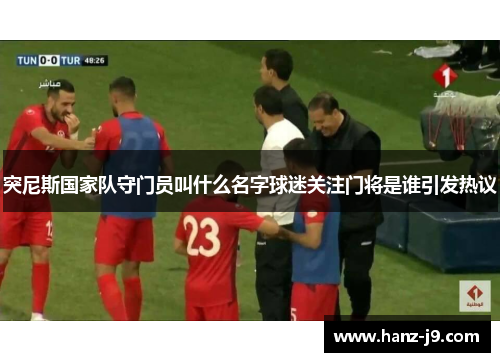 突尼斯国家队守门员叫什么名字球迷关注门将是谁引发热议