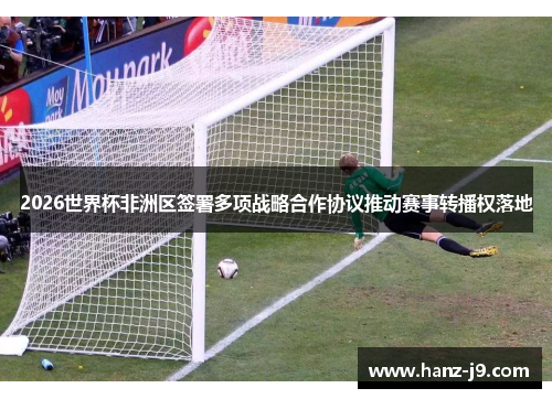 2026世界杯非洲区签署多项战略合作协议推动赛事转播权落地