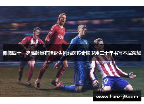 佩佩四十一岁高龄宣布挂靴告别绿茵传奇铁卫用二十年书写不屈荣耀