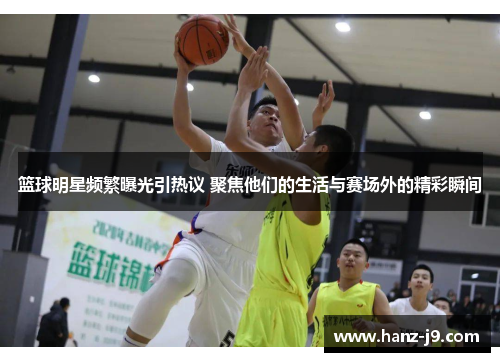 篮球明星频繁曝光引热议 聚焦他们的生活与赛场外的精彩瞬间
