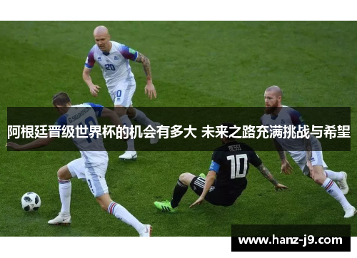 阿根廷晋级世界杯的机会有多大 未来之路充满挑战与希望